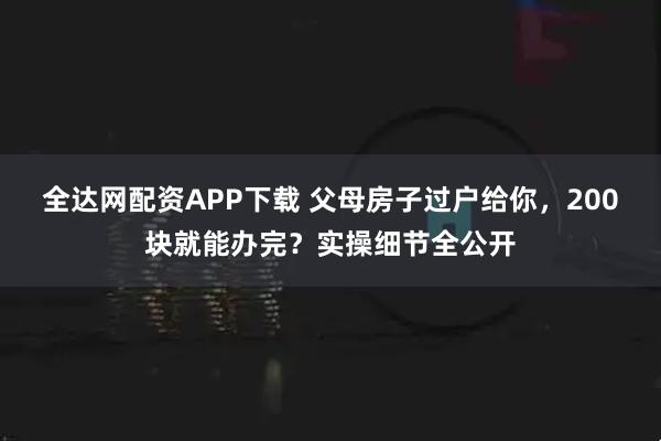 全达网配资APP下载 父母房子过户给你，200块就能办完？实操细节全公开