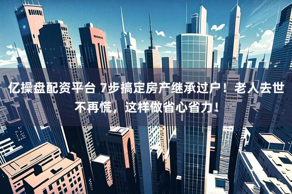 亿操盘配资平台 7步搞定房产继承过户！老人去世不再慌，这样做省心省力！