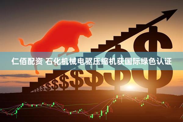 仁佰配资 石化机械电驱压缩机获国际绿色认证