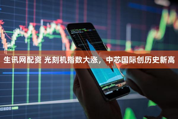 生讯网配资 光刻机指数大涨，中芯国际创历史新高