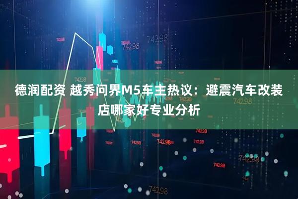 德润配资 越秀问界M5车主热议：避震汽车改装店哪家好专业分析