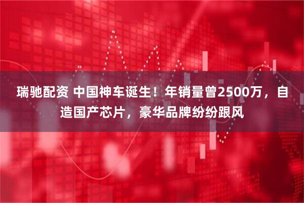 瑞驰配资 中国神车诞生！年销量曾2500万，自造国产芯片，豪华品牌纷纷跟风