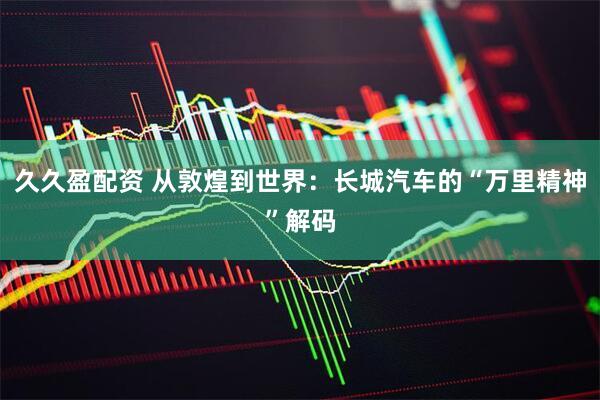 久久盈配资 从敦煌到世界：长城汽车的“万里精神”解码