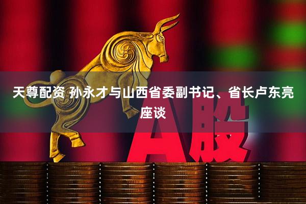 天尊配资 孙永才与山西省委副书记、省长卢东亮座谈