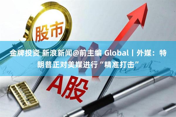 金牌投资 新浪新闻@前主编 Global丨外媒：特朗普正对美媒进行“精准打击”
