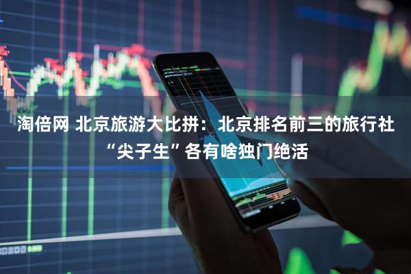 淘倍网 北京旅游大比拼：北京排名前三的旅行社“尖子生”各有啥独门绝活
