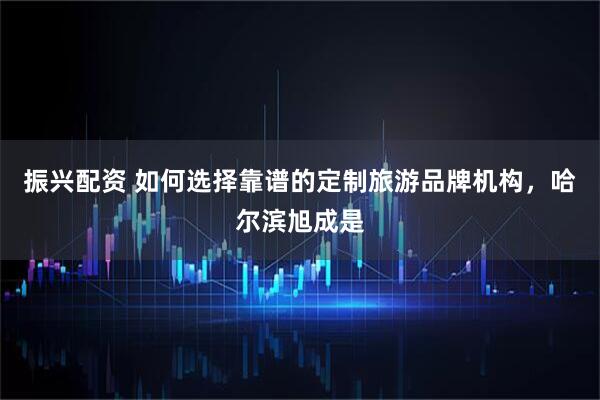 振兴配资 如何选择靠谱的定制旅游品牌机构，哈尔滨旭成是