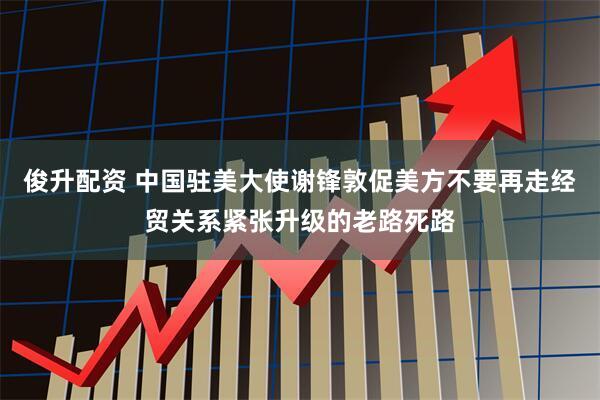 俊升配资 中国驻美大使谢锋敦促美方不要再走经贸关系紧张升级的老路死路