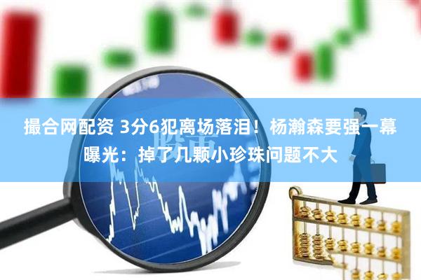 撮合网配资 3分6犯离场落泪！杨瀚森要强一幕曝光：掉了几颗小珍珠问题不大