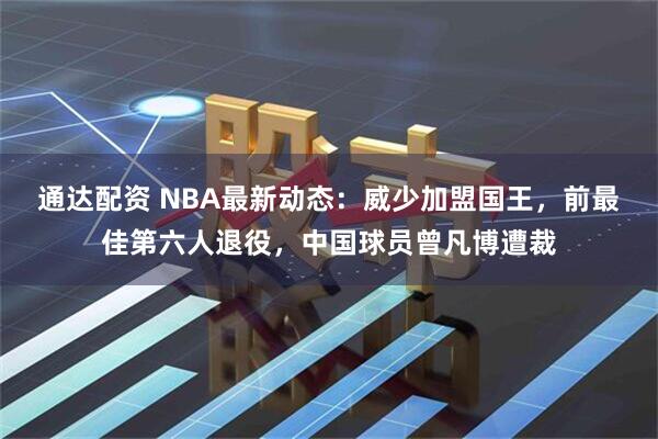 通达配资 NBA最新动态：威少加盟国王，前最佳第六人退役，中国球员曾凡博遭裁