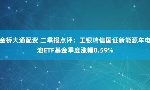 金桥大通配资 二季报点评:工银瑞信国证新能源车电池ETF基金季度涨幅0.59%