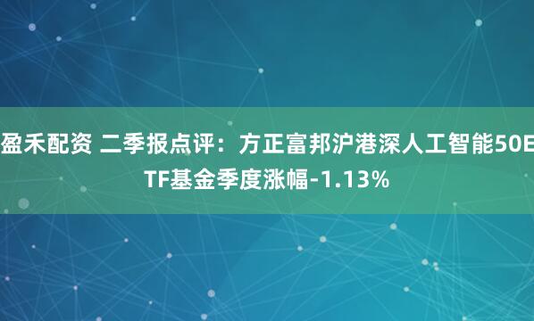 盈禾配资 二季报点评:方正富邦沪港深人工智能50ETF基金季度涨幅-1.13%